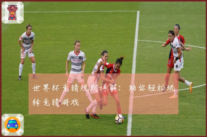 世界杯竞猜规则详解：助你轻松玩转竞猜游戏